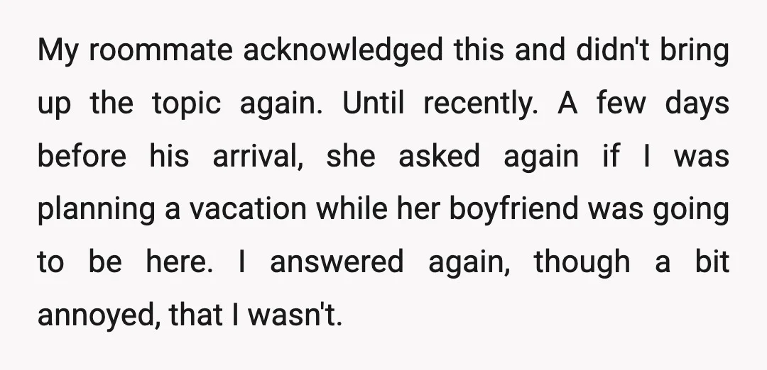 My roommate acknowledged this and didn't bring up the topic again. Until recently. A few days before his arrival, she asked again if I was planning a vacation while her...
