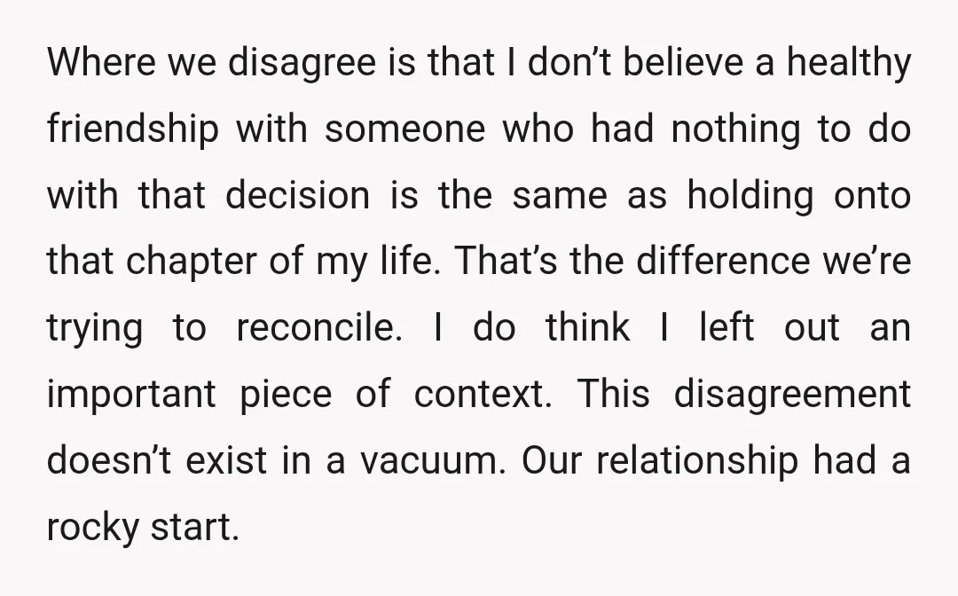 Where we disagree is that I don’t believe a healthy friendship with someone who had nothing to do with that decision is the same as holding onto that chapter of...