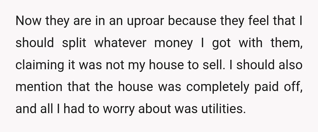 Now they are in an uproar because they feel that I should split whatever money I got with them, claiming it was not my house to sell. I should also...