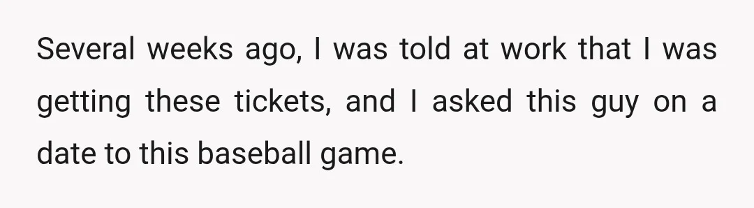 Several weeks ago, I was told at work that I was getting these tickets, and I asked this guy on a date to this baseball game.