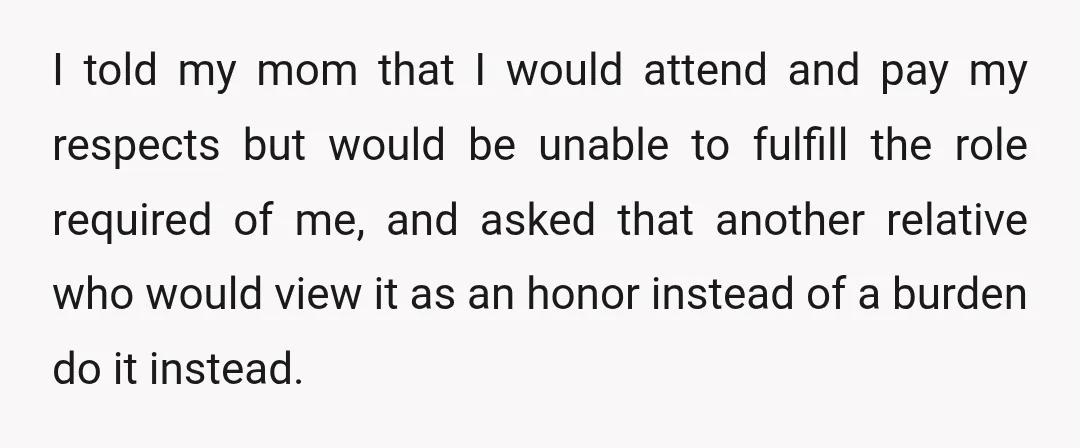 I told my mom that I would attend and pay my respects but would be unable to fulfill the role required of me, and asked that another relative who would...