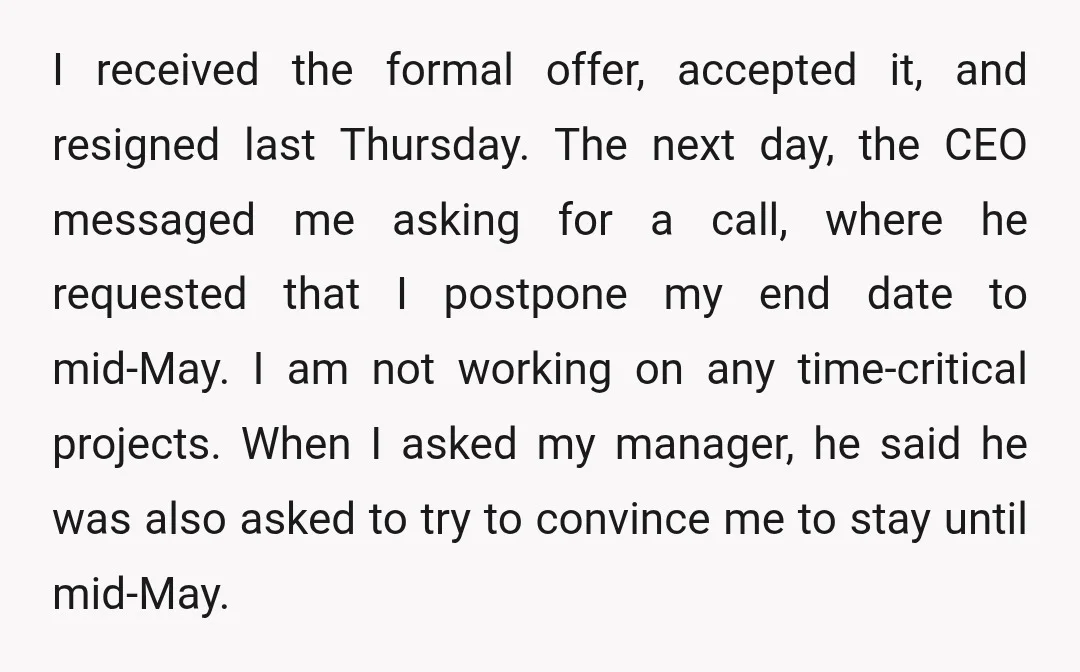 I received the formal offer, accepted it, and resigned last Thursday. The next day, the CEO messaged me asking for a call, where he requested that I postpone my end...