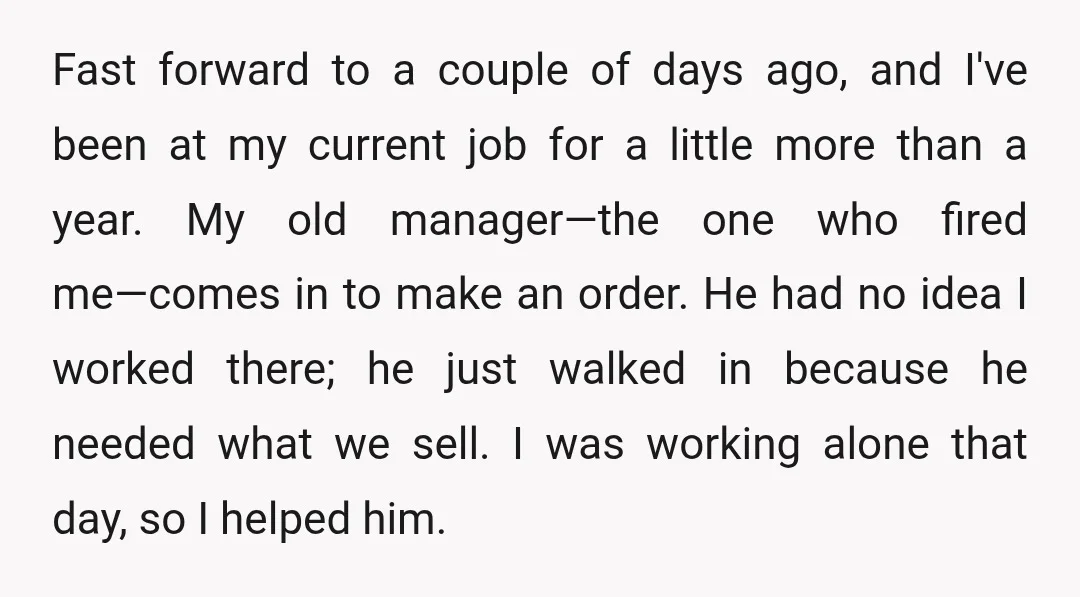 Fast forward to a couple of days ago, and I've been at my current job for a little more than a year. My old manager—the one who fired me—comes in...