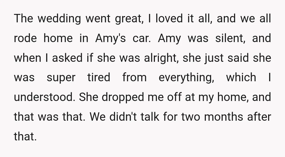 The wedding went great, I loved it all, and we all rode home in Amy's car. Amy was silent, and when I asked if she was alright, she just said...