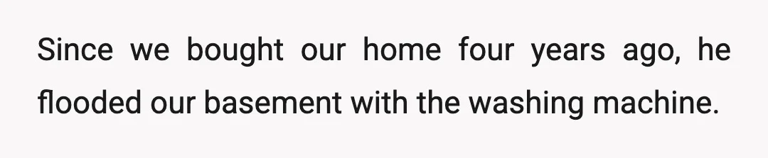 Since we bought our home four years ago, he flooded our basement with the washing machine.