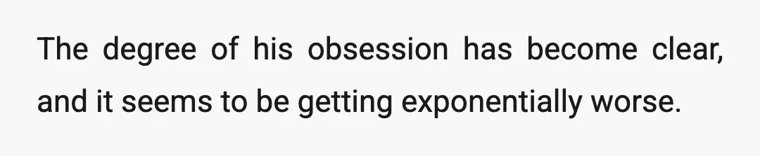 The degree of his obsession has become clear, and it seems to be getting exponentially worse.