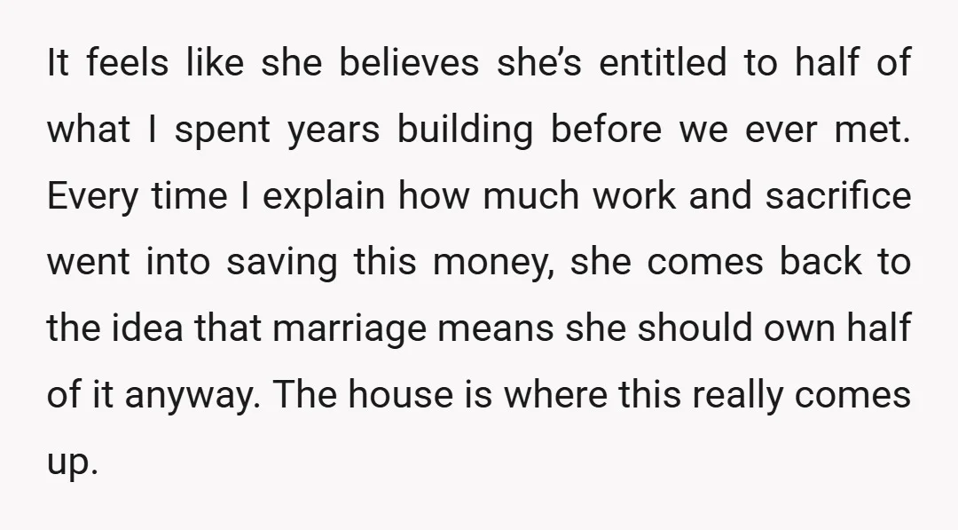 It feels like she believes she’s entitled to half of what I spent years building before we ever met. Every time I explain how much work and sacrifice went into...