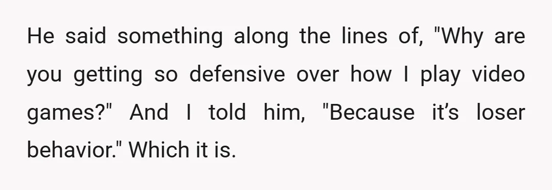 He said something along the lines of, "Why are you getting so defensive over how I play video games?" And I told him, "Because it’s loser behavior." Which it is.