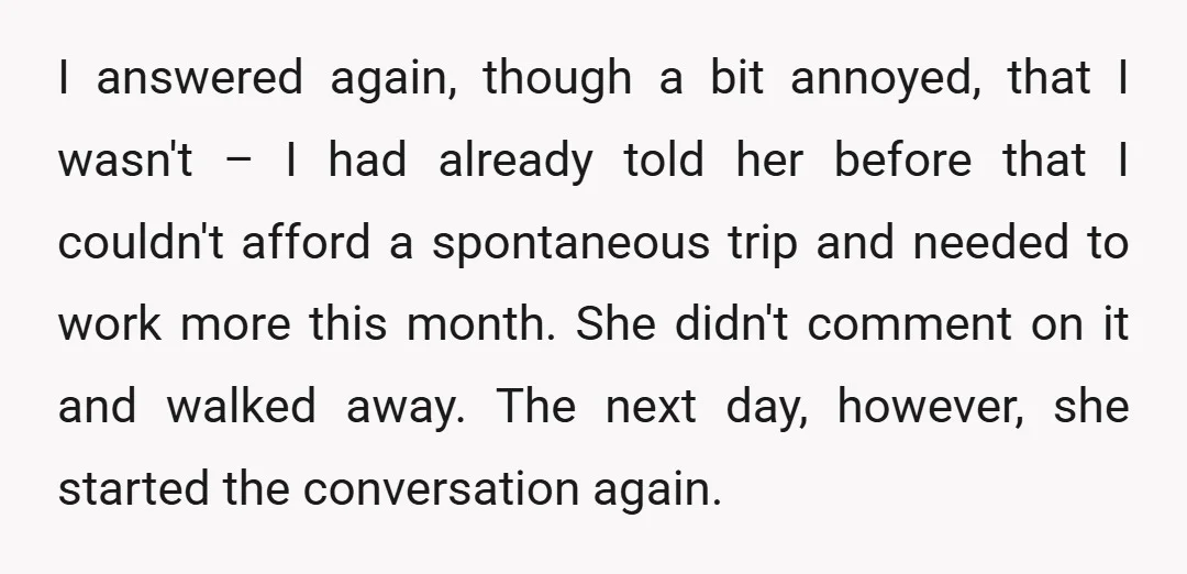 I answered again, though a bit annoyed, that I wasn't – I had already told her before that I couldn't afford a spontaneous trip and needed to work more this...