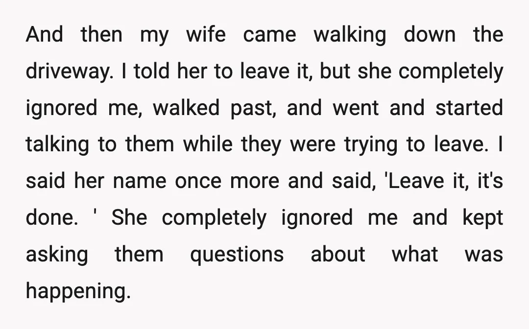 And then my wife came walking down the driveway. I told her to leave it, but she completely ignored me, walked past, and went and started talking to them while...