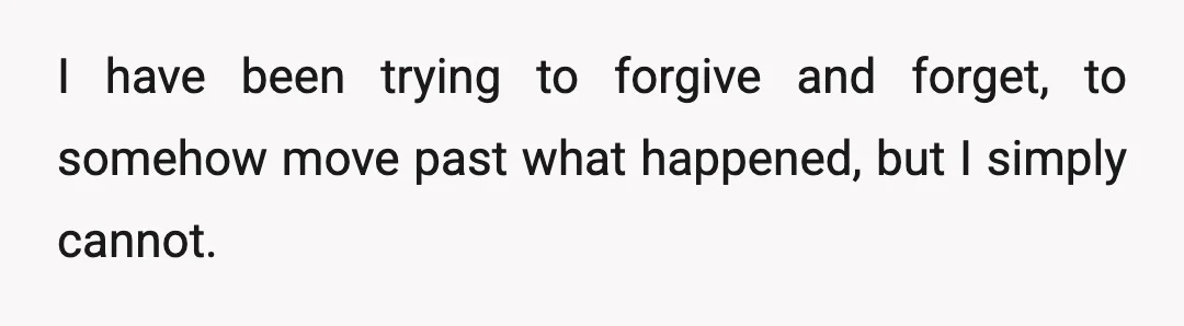 I have been trying to forgive and forget, to somehow move past what happened, but I simply cannot.