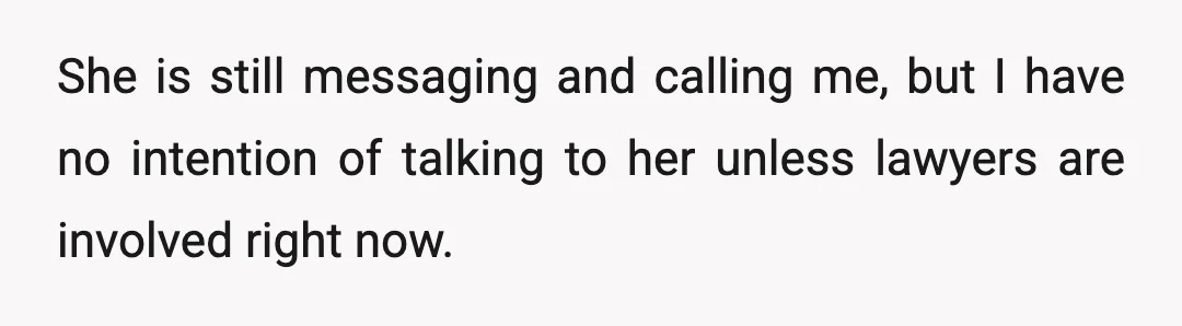 She is still messaging and calling me, but I have no intention of talking to her unless lawyers are involved right now.