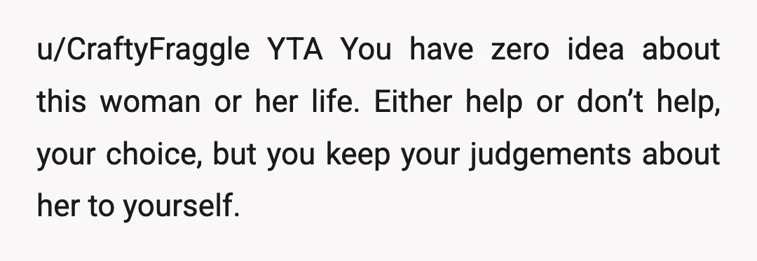 u/CraftyFraggle
YTA
You have zero idea about this woman or her life.
Either help or don’t help, your choice, but you keep your judgements about her to yourself.