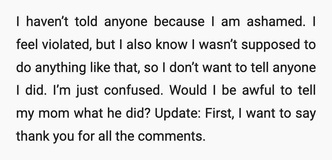 I haven’t told anyone because I am ashamed. I feel violated, but I also know I wasn’t supposed to do anything like that, so I don’t want to tell anyone...
