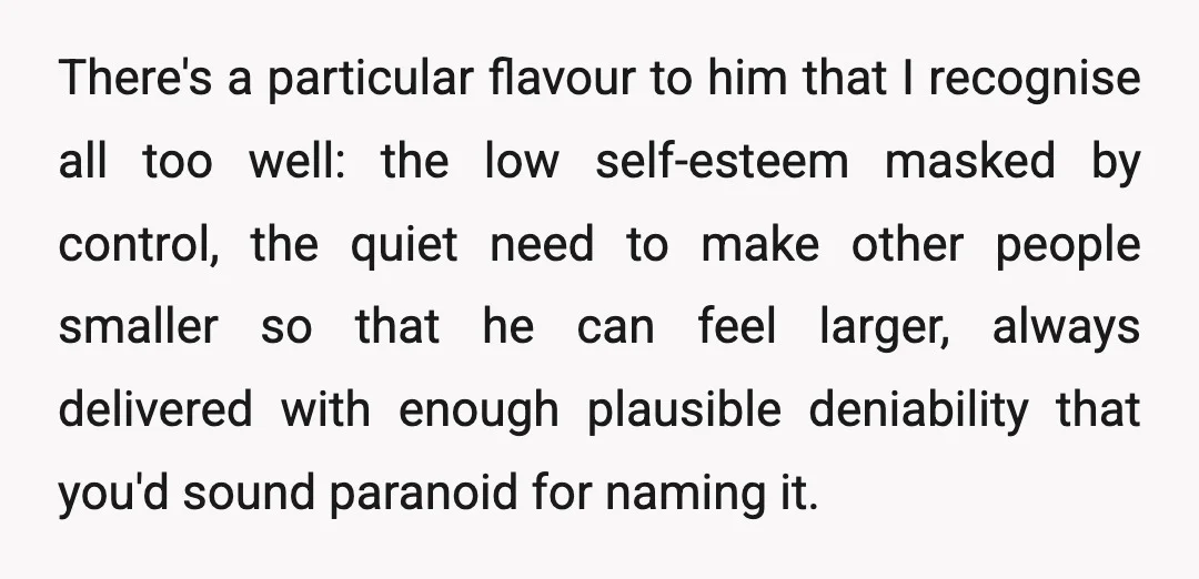 There's a particular flavour to him that I recognise all too well: the low self-esteem masked by control, the quiet need to make other people smaller so that he can...