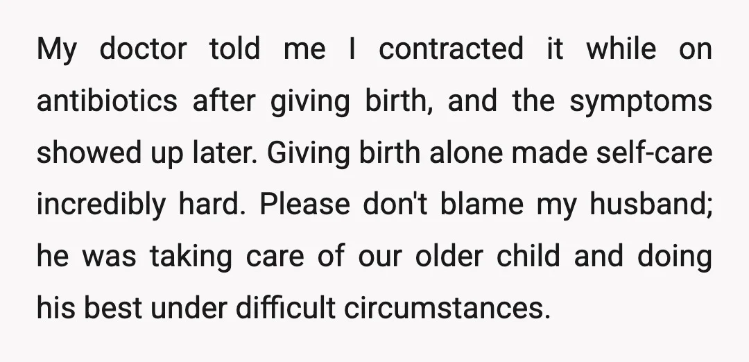My doctor told me I contracted it while on antibiotics after giving birth, and the symptoms showed up later. Giving birth alone made self-care incredibly hard. Please don't blame my...