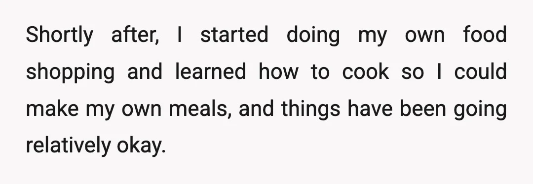 Shortly after, I started doing my own food shopping and learned how to cook so I could make my own meals, and things have been going relatively okay.