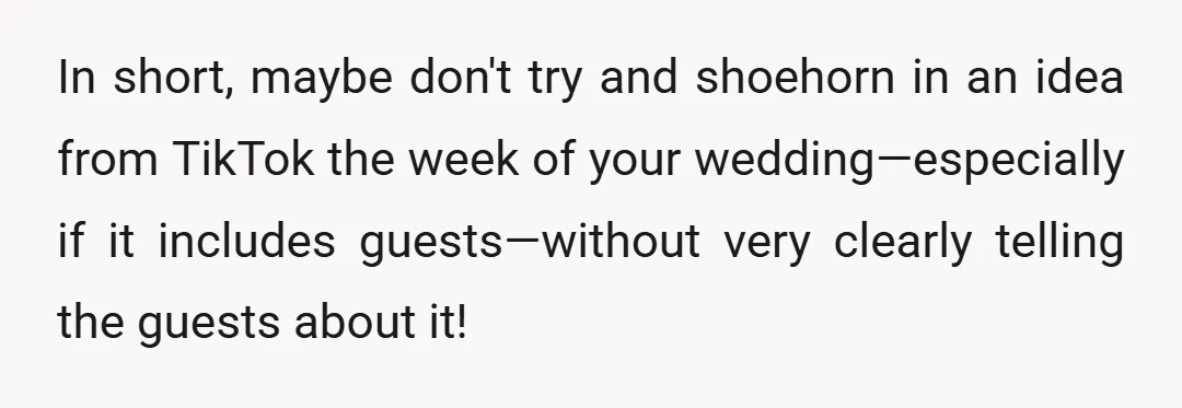 In short, maybe don't try and shoehorn in an idea from TikTok the week of your wedding—especially if it includes guests—without very clearly telling the guests about it!