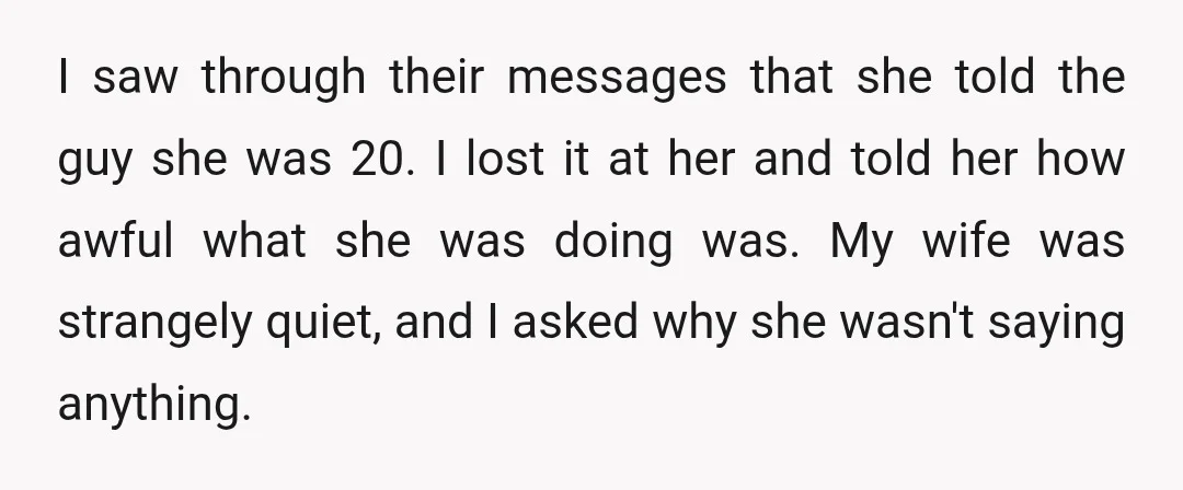 I saw through their messages that she told the guy she was 20. I lost it at her and told her how awful what she was doing was. My wife...