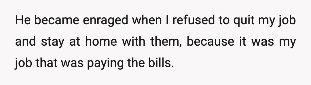 He became enraged when I refused to quit my job and stay at home with them, because it was my job that was paying the bills.