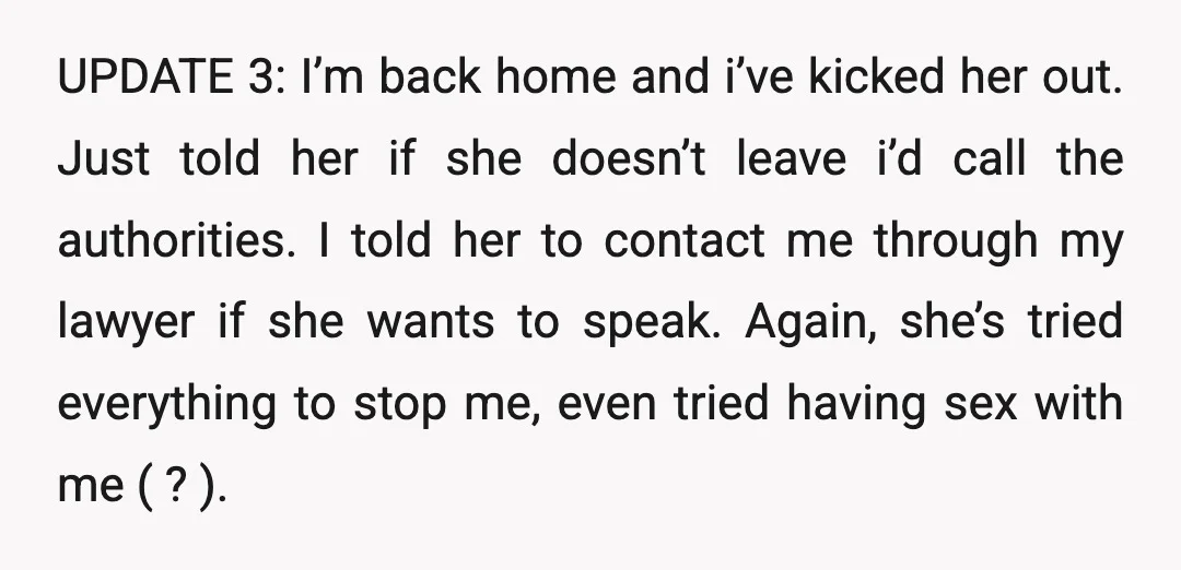 UPDATE 3: I’m back home and i’ve kicked her out. Just told her if she doesn’t leave i’d call the authorities. I told her to contact me through my lawyer...