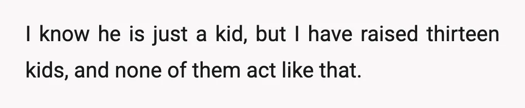 I know he is just a kid, but I have raised thirteen kids, and none of them act like that.