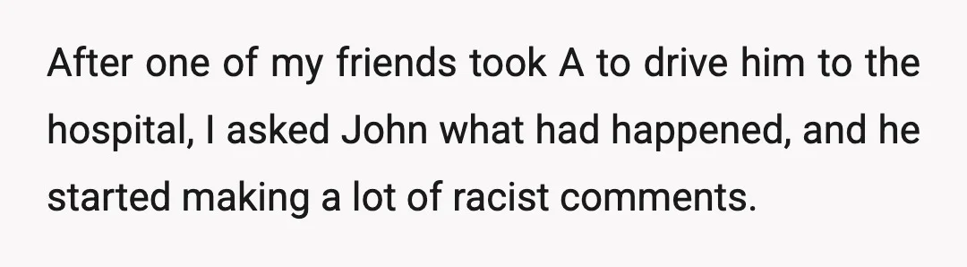 After one of my friends took A to drive him to the hospital, I asked John what had happened, and he started making a lot of racist comments.