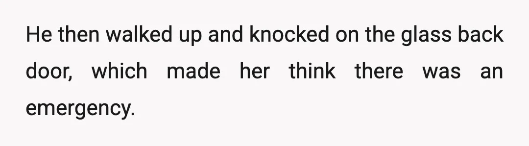 He then walked up and knocked on the glass back door, which made her think there was an emergency.