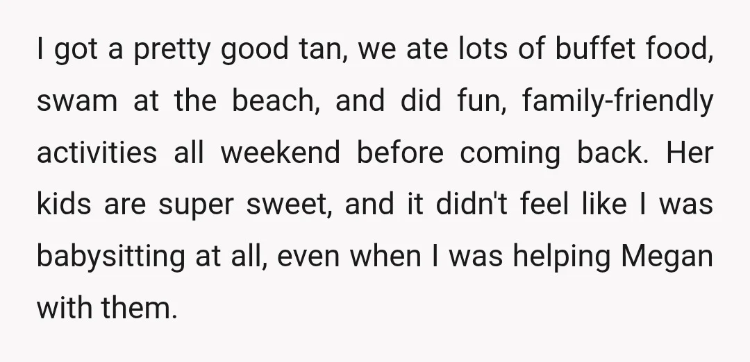 I got a pretty good tan, we ate lots of buffet food, swam at the beach, and did fun, family-friendly activities all weekend before coming back. Her kids are super...