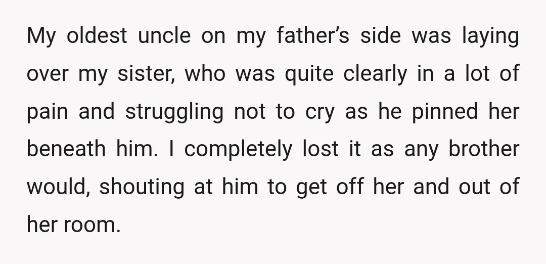 My oldest uncle on my father’s side was laying over my sister, who was quite clearly in a lot of pain and struggling not to cry as he pinned her...