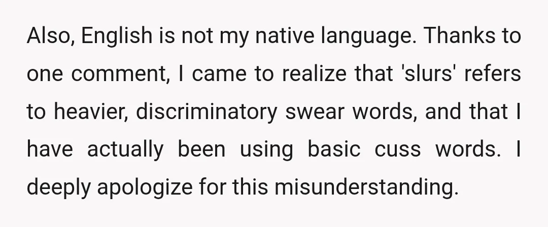 Also, English is not my native language. Thanks to one comment, I came to realize that 'slurs' refers to heavier, discriminatory swear words, and that I have actually been using...