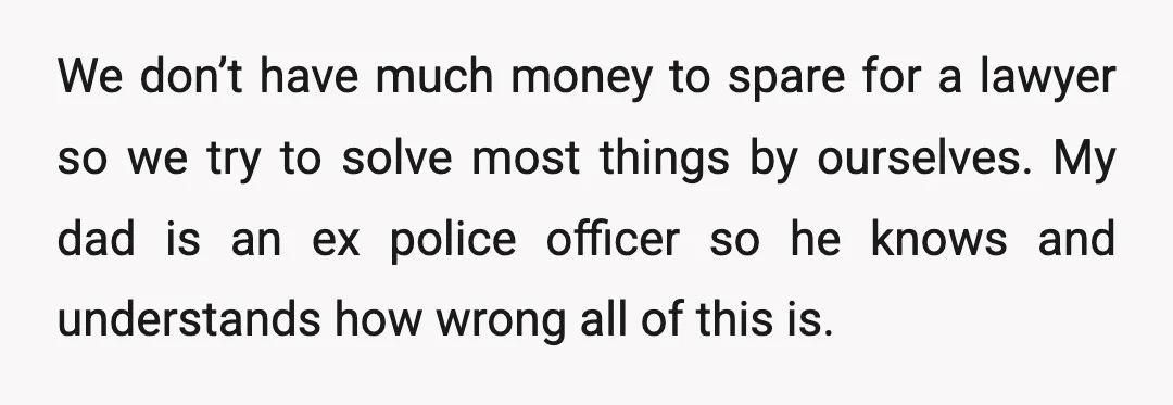 We don’t have much money to spare for a lawyer so we try to solve most things by ourselves. My dad is an ex police officer so he knows and...