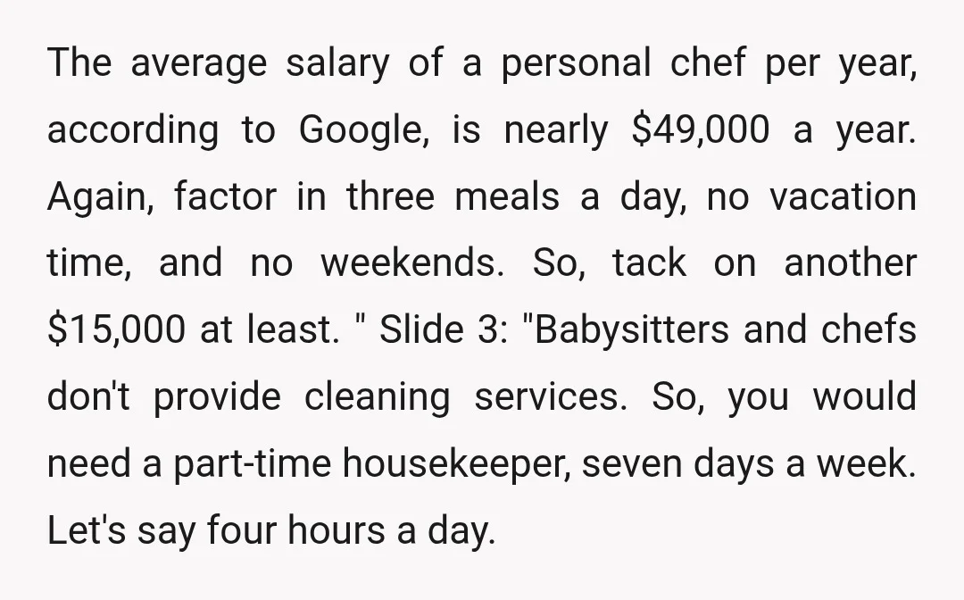 The average salary of a personal chef per year, according to Google, is nearly $49,000 a year. Again, factor in three meals a day, no vacation time, and no weekends....