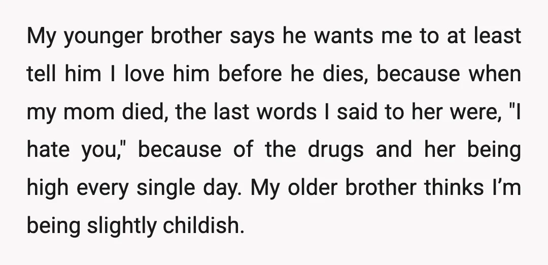 My younger brother says he wants me to at least tell him I love him before he dies, because when my mom died, the last words I said to her...