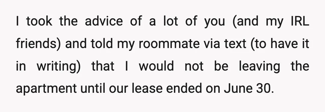 I took the advice of a lot of you (and my IRL friends) and told my roommate via text (to have it in writing) that I would not be leaving...