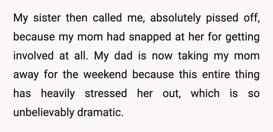 My sister then called me, absolutely pissed off, because my mom had snapped at her for getting involved at all. My dad is now taking my mom away for the...