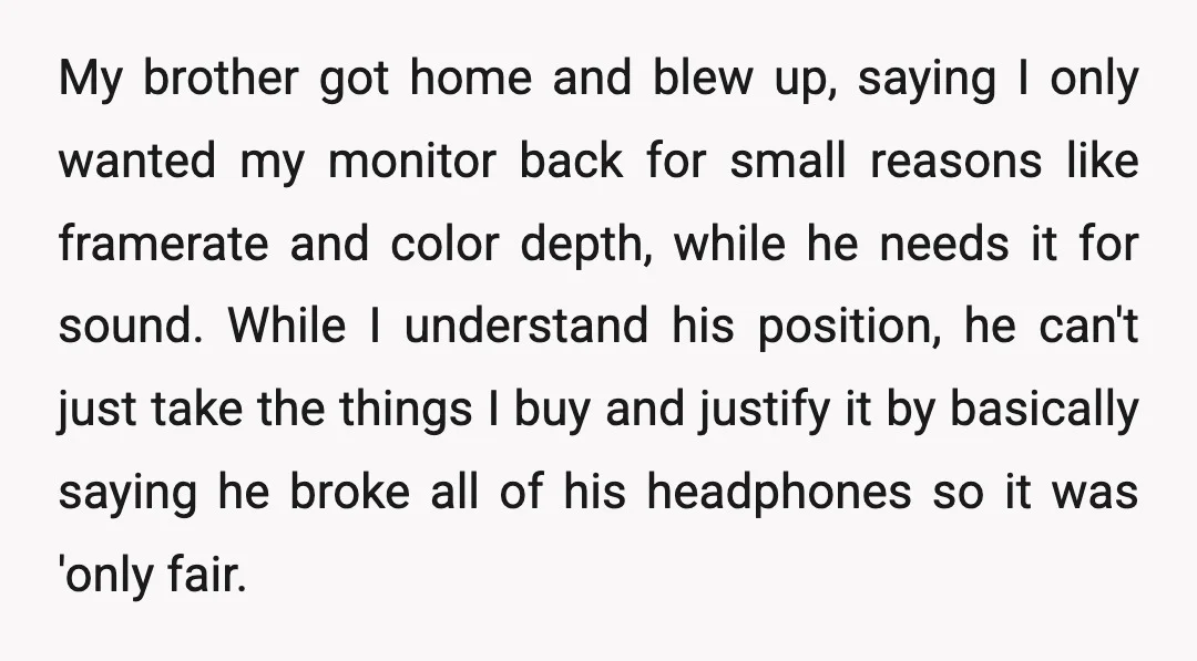 My brother got home and blew up, saying I only wanted my monitor back for small reasons like framerate and color depth, while he needs it for sound. While I...