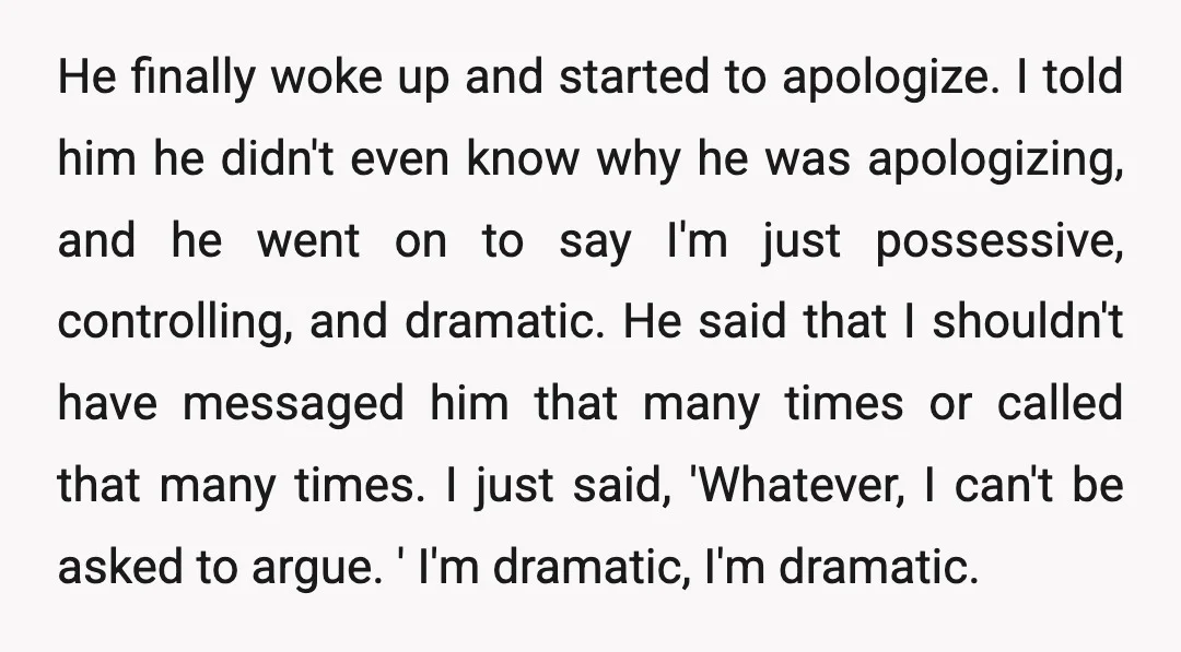 He finally woke up and started to apologize. I told him he didn't even know why he was apologizing, and he went on to say I'm just possessive, controlling, and...
