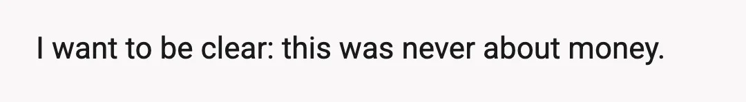 I want to be clear: this was never about money.