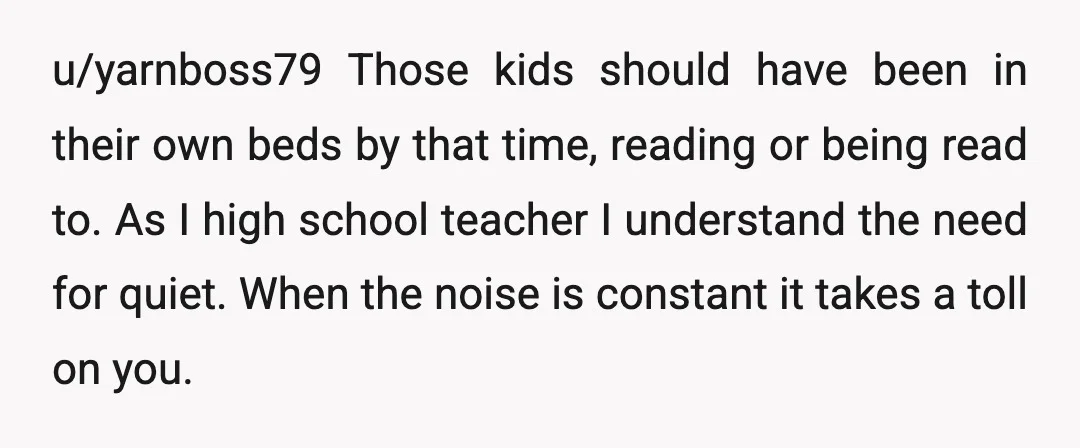u/yarnboss79 Those kids should have been in their own beds by that time, reading or being read to. As I high school teacher I understand the need for quiet. When...