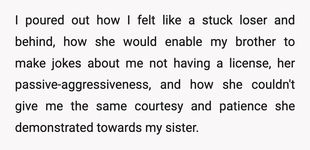 I poured out how I felt like a stuck loser and behind, how she would enable my brother to make jokes about me not having a license, her passive-aggressiveness, and...