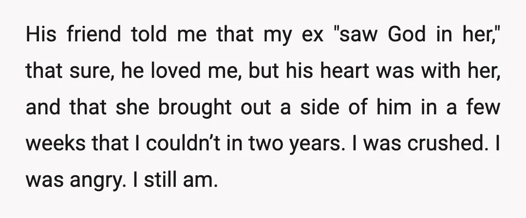 His friend told me that my ex "saw God in her," that sure, he loved me, but his heart was with her, and that she brought out a side of...