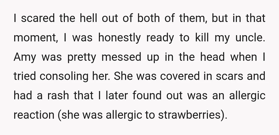 I scared the hell out of both of them, but in that moment, I was honestly ready to kill my uncle. Amy was pretty messed up in the head when...