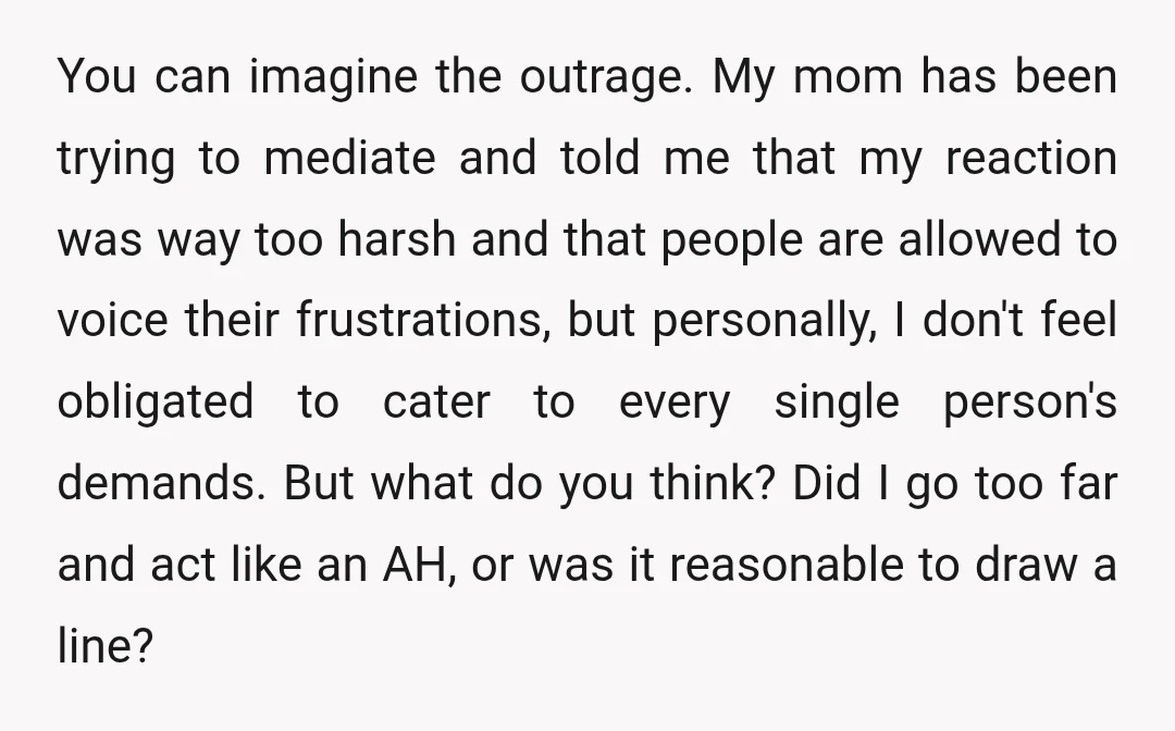 You can imagine the outrage. My mom has been trying to mediate and told me that my reaction was way too harsh and that people are allowed to voice their...