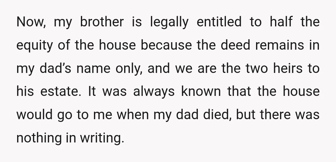 Now, my brother is legally entitled to half the equity of the house because the deed remains in my dad’s name only, and we are the two heirs to his...