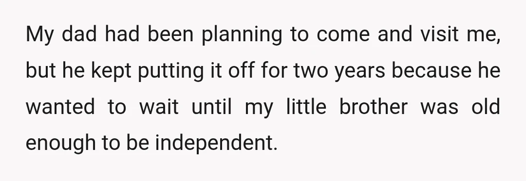 My dad had been planning to come and visit me, but he kept putting it off for two years because he wanted to wait until my little brother was old...