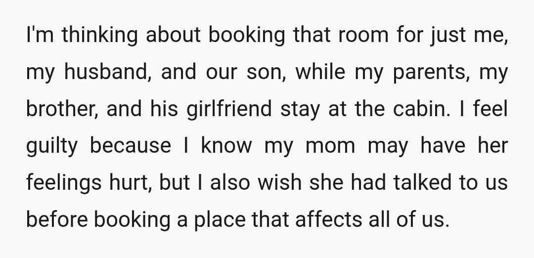 I'm thinking about booking that room for just me, my husband, and our son, while my parents, my brother, and his girlfriend stay at the cabin. I feel guilty because...