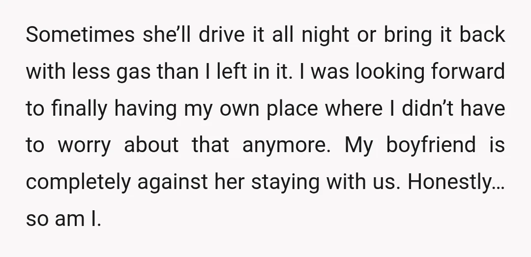 Sometimes she’ll drive it all night or bring it back with less gas than I left in it. I was looking forward to finally having my own place where I...