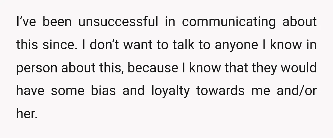 I’ve been unsuccessful in communicating about this since. I don’t want to talk to anyone I know in person about this, because I know that they would have some bias...