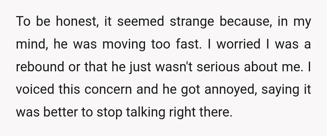 To be honest, it seemed strange because, in my mind, he was moving too fast. I worried I was a rebound or that he just wasn't serious about me. I...